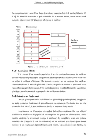 Chapitre 3 : les algorithmes génétiques
38S.BENHMIRA S.MEJDAOUI
Ce gagnant peut être choisi d’une façon déterministe ou probabiliste [18] [probabilité entre 0.5
et 1]. La méthode de tournoi la plus commune est le tournoi binaire, où on choisit deux
individus aléatoirement (K=2) puis on sélectionne le meilleur.
3.4.1.4 La sélection Elitiste
A la création d’une nouvelle population, il y a de grandes chances que les meilleurs
chromosomes soient perdus après les opérations de croisement et de mutation. Pour éviter cela,
on utilise la méthode d’élitisme. Elle consiste à copier un ou plusieurs des meilleurs
chromosomes dans la nouvelle génération. Ensuite, on génère le reste de la population selon
l’algorithme de reproduction usuel. Cette méthode améliore considérablement les algorithmes
génétiques, car elle permet de ne pas perdre les meilleures solutions.
3.4.2 Opérateur de Croisement
Une fois que l’opérateur de sélection fini de générer la population parente, on applique
sur cette population l’opérateur de recombinaison ou croisement. Ce dernier joue un rôle
primordial dans un AG, il peut accélérer ou décaler le processus de recherche.
Le croisement est l’opérateur principal de l’algorithme génétique, Il a pour objectif
d’enrichir la diversité de la population en manipulant les gènes des chromosomes. D'une
manière générale, le croisement consiste à appliquer des procédures avec une certaine
probabilité Pc (s’appelle le taux de croisement) sur les individus sélectionnés pour donner
naissance à un ou plusieurs (généralement deux) enfants. Ces derniers doivent hériter, par
A
S
Q
H
D
P
B
N
L
Y
23
25
15
12
6
30
47
22
10
29
Fitness Chromosomes
S
D
L
S
Garder le
meilleur
comme parent
Figure 13 : la sélection par Tournoi avec K = 3
figure 17
 
