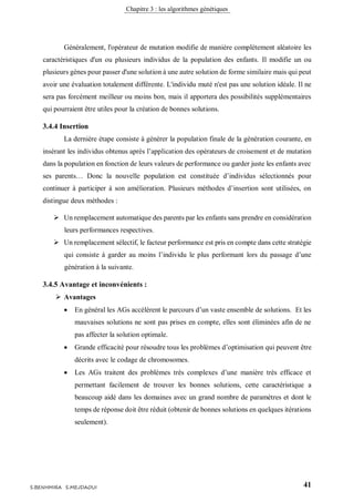 Chapitre 3 : les algorithmes génétiques
41S.BENHMIRA S.MEJDAOUI
Généralement, l'opérateur de mutation modifie de manière complètement aléatoire les
caractéristiques d'un ou plusieurs individus de la population des enfants. Il modifie un ou
plusieurs gènes pour passer d'une solution à une autre solution de forme similaire mais qui peut
avoir une évaluation totalement différente. L'individu muté n'est pas une solution idéale. Il ne
sera pas forcément meilleur ou moins bon, mais il apportera des possibilités supplémentaires
qui pourraient être utiles pour la création de bonnes solutions.
3.4.4 Insertion
La dernière étape consiste à générer la population finale de la génération courante, en
insérant les individus obtenus après l’application des opérateurs de croisement et de mutation
dans la population en fonction de leurs valeurs de performance ou garder juste les enfants avec
ses parents… Donc la nouvelle population est constituée d’individus sélectionnés pour
continuer à participer à son amélioration. Plusieurs méthodes d’insertion sont utilisées, on
distingue deux méthodes :
 Un remplacement automatique des parents par les enfants sans prendre en considération
leurs performances respectives.
 Un remplacement sélectif, le facteur performance est pris en compte dans cette stratégie
qui consiste à garder au moins l’individu le plus performant lors du passage d’une
génération à la suivante.
3.4.5 Avantage et inconvénients :
 Avantages
 En général les AGs accélèrent le parcours d’un vaste ensemble de solutions. Et les
mauvaises solutions ne sont pas prises en compte, elles sont éliminées afin de ne
pas affecter la solution optimale.
 Grande efficacité pour résoudre tous les problèmes d’optimisation qui peuvent être
décrits avec le codage de chromosomes.
 Les AGs traitent des problèmes très complexes d’une manière très efficace et
permettant facilement de trouver les bonnes solutions, cette caractéristique a
beaucoup aidé dans les domaines avec un grand nombre de paramètres et dont le
temps de réponse doit être réduit (obtenir de bonnes solutions en quelques itérations
seulement).
 