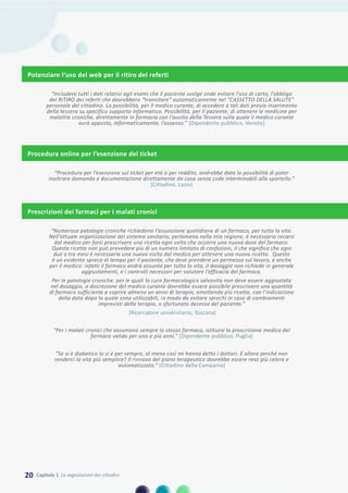 Procedura online per l’esenzione del ticket
“Procedura per l’esenzione sul ticket per età o per reddito, andrebbe data la possibilità di poter
inoltrare domanda e documentazione direttamente da casa senza code interminabili allo sportello.”
[Cittadino, Lazio]
Prescrizioni dei farmaci per i malati cronici
“Numerose patologie croniche richiedono l’assunzione quotidiana di un farmaco, per tutta la vita.
Nell’attuale organizzazione del sistema sanitario, perlomeno nella mia regione, è necessario recarsi
dal medico per farsi prescrivere una ricetta ogni volta che occorre una nuova dose del farmaco.
Questa ricetta non può prevedere più di un numero limitato di confezioni, il che significa che ogni
due o tre mesi è necessaria una nuova visita dal medico per ottenere una nuova ricetta. Questo
è un evidente spreco di tempo per il paziente, che deve prendere un permesso sul lavoro, e anche
per il medico: infatti il farmaco andrà assunto per tutta la vita, il dosaggio non richiede in generale
aggiustamenti, e i controlli necessari per valutare l’efficacia del farmaco.
Per le patologie croniche, per le quali la cura farmacologica salvavita non deve essere aggiustata
nel dosaggio, a discrezione del medico curante dovrebbe essere possibile prescrivere una quantità
di farmaco sufficiente a coprire almeno un anno di terapia, emettendo più ricette, con l’indicazione
della data dopo la quale sono utilizzabili, in modo da evitare sprechi in caso di cambiamenti
imprevisti della terapia, o sfortunato decesso del paziente.”
[Ricercatore universitario, Toscana]
“Per i malati cronici che assumono sempre lo stesso farmaco, istituire la prescrizione medica del
farmaco valida per uno o più anni.” [Dipendente pubblico, Puglia]
“Se si è diabetico lo si è per sempre, al meno così mi hanno detto i dottori. E allora perché non
renderci la vita più semplice? Il rinnovo del piano terapeutico dovrebbe essere reso più celere e
automatizzato.” [Cittadino della Campania]
Potenziare l’uso del web per il ritiro dei referti
“Includere tutti i dati relativi agli esami che il paziente svolge onde evitare l’uso di carta, l’obbligo
del RITIRO dei referti che dovrebbero “transitare” automaticamente nel “CASSETTO DELLA SALUTE”
personale del cittadino. La possibilità, per il medico curante, di accedere a tali dati previo inserimento
della tessera su specifico supporto informatico. Possibilità, per il paziente, di ottenere le medicine per
malattie croniche, direttamente in farmacia con l’ausilio della Tessera sulla quale il medico curante
avrà apposto, informaticamente, l’assenso.” [Dipendente pubblico, Veneto]
20 Capitolo 1. Le segnalazioni dei cittadini
 