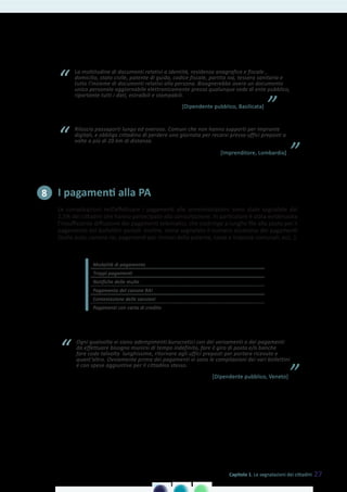 La moltitudine di documenti relativi a identità, residenza anagrafica e fiscale ,
domicilio, stato civile, patente di guida, codice fiscale, partita iva, tessera sanitaria e
tutto l’insieme di documenti relativi alla persona. Bisognerebbe avere un documento
unico personale aggiornabile elettronicamente presso qualunque sede di ente pubblico,
riportante tutti i dati, estraibili e stampabili.
“
”[Dipendente pubblico, Basilicata]
Rilascio passaporti lungo ed oneroso. Comuni che non hanno supporti per impronte
digitali, e obbligo cittadino di perdere una giornata per recarsi presso uffici preposti a
volte a più di 20 km di distanza.“
”[Imprenditore, Lombardia]
I pagamenti alla PA
Le complicazioni nell’effettuare i pagamenti alle amministrazioni sono state segnalate dal
2,5% dei cittadini che hanno partecipato alla consultazione. In particolare è stata evidenziata
l’insufficiente diffusione dei pagamenti telematici, che costringe a lunghe file alla posta per il
pagamento dei bollettini postali. Inoltre, viene segnalato il numero eccessivo dei pagamenti
(bollo auto, canone rai, pagamenti per rinnovi della patente, tasse e imposte comunali, ecc..).
Modalità di pagamento
Troppi pagamenti
Notifiche delle multe
Pagamento del canone RAI
Contestazione delle sanzioni
Pagamenti con carta di credito
8
Ogni qualvolta vi siano adempimenti burocratici con dei versamenti o dei pagamenti
da effettuare bisogna munirsi di tempo indefinito, fare il giro di posta e/o banche
fare code talvolta lunghissime, ritornare agli uffici preposti per portare ricevute e
quant’altro. Ovviamente prima dei pagamenti vi sono le compilazioni dei vari bollettini
e con spese aggiuntive per il cittadino stesso.
“
”[Dipendente pubblico, Veneto]
27Capitolo 1. Le segnalazioni dei cittadini
 