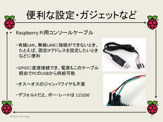 便利な設定・ガジェットなど
• Raspberry Pi用コンソールケーブル
・有線LAN、無線LANに接続ができないとき、
たとえば、固定IPアドレスを設定したいとき
などに便利
・GPIOに直接接続でき、電源もこのケーブル
経由でPCのUSBから供給可能
・オス～オスのジャンパワイヤも不要
・デフォルトだと、ボー・レートは 115200
45Michiya Tominaga
 