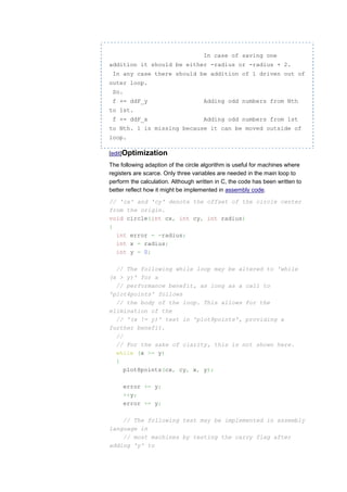 In case of saving one
addition it should be either -radius or -radius + 2.
 In any case there should be addition of 1 driven out of
outer loop.
 So.
 f += ddF_y                          Adding odd numbers from Nth
to 1st.
 f += ddF_x                          Adding odd numbers from 1st
to Nth. 1 is missing because it can be moved outside of
loop.

[edit]Optimization
The following adaption of the circle algorithm is useful for machines where
registers are scarce. Only three variables are needed in the main loop to
perform the calculation. Although written in C, the code has been written to
better reflect how it might be implemented in assembly code.

// 'cx' and 'cy' denote the offset of the circle center
from the origin.
void circle(int cx, int cy, int radius)
{
  int error = -radius;
  int x = radius;
  int y = 0;

  // The following while loop may be altered to 'while
(x > y)' for a
  // performance benefit, as long as a call to
'plot4points' follows
  // the body of the loop. This allows for the
elimination of the
  // '(x != y)' test in 'plot8points', providing a
further benefit.
  //
  // For the sake of clarity, this is not shown here.
  while (x >= y)
  {
     plot8points(cx, cy, x, y);

       error += y;
       ++y;
       error += y;

    // The following test may be implemented in assembly
language in
    // most machines by testing the carry flag after
adding 'y' to
 