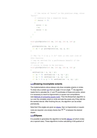 // the value of 'error' in the previous step, since
'error'
    // nominally has a negative value.
    if (error >= 0)
    {
      error -= x;
      --x;
      error -= x;
    }
  }
}

void plot8points(int cx, int cy, int x, int y)
{
  plot4points(cx, cy, x, y);
  if (x != y) plot4points(cx, cy, y, x);
}

// The '(x != 0 && y != 0)' test in the last line of
this function
// may be omitted for a performance benefit if the
radius of the
// circle is known to be non-zero.
void plot4points(int cx, int cy, int x, int y)
{
   setPixel(cx + x, cy + y);
   if (x != 0) setPixel(cx - x, cy + y);
   if (y != 0) setPixel(cx + x, cy - y);
   if (x != 0 && y != 0) setPixel(cx - x, cy - y);
}
[edit]Drawing incomplete octants
The implementations above always only draw complete octants or circles.
To draw only a certain arc from an angle        to an angle , the algorithm
needs first to calculate the     and coordinates of these end points, where
it is necessary to resort to trigonometric or square root computations
(see Methods of computing square roots). Then the Bresenham algorithm is
run over the complete octant or circle and sets the pixels only if they fall into
the wanted interval. After finishing this arc, the algorithm can be ended
prematurely.

Note that if the angles are given as slopes, then no trigonometry or square
roots are required: one simply checks that          is between the desired
slopes.

[edit]Ellipses
It is possible to generalize the algorithm to handle ellipses (of which circles
are a special case). These algorithms involve calculating a full quadrant of
 