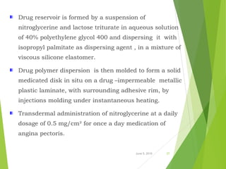 June 5, 2016 27
Drug reservoir is formed by a suspension of
nitroglycerine and lactose triturate in aqueous solution
of 40% polyethylene glycol 400 and dispersing it with
isopropyl palmitate as dispersing agent , in a mixture of
viscous silicone elastomer.
Drug polymer dispersion is then molded to form a solid
medicated disk in situ on a drug –impermeable metallic
plastic laminate, with surrounding adhesive rim, by
injections molding under instantaneous heating.
Transdermal administration of nitroglycerine at a daily
dosage of 0.5 mg/cm² for once a day medication of
angina pectoris.
 