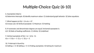 Multiple-Choice Quiz (6-10)
6. Asymptotes help to:
A) Determine intercepts B) Identify maximum values C) Understand graph behavior D) Solve equations
7. What happens to f(x) = 1/x at x = 0?
A) Crosses axis B) Vertical asymptote C) Maximum D) Nothing
8. If numerator and denominator degrees are equal, horizontal asymptote is:
A) 0 B) Ratio of leading coefficients C) Infinity D) Undefined
9. Vertical asymptote of f(x) = (x + 1)/(x - 5):
A) x = 5 B) x = -1 C) y = 1 D) y = -5
10. Y-intercept is found by:
A) Setting x = 0 B) Setting y = 0 C) Finding asymptotes D) Solving for maximum
 
