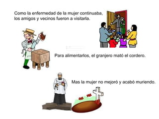 Como la enfermedad de la mujer continuaba, los amigos y vecinos fueron a visitarla. Para alimentarlos, el granjero mató el cordero.  Mas la mujer no mejoró y acabó muriendo. 