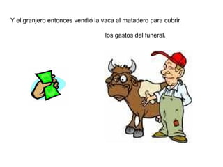Y el granjero entonces vendió la vaca al matadero para cubrir  los gastos del funeral.  