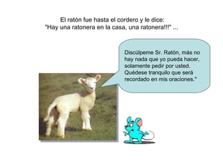 El ratón fue hasta el cordero y le dice: &quot;Hay una ratonera en la casa, una ratonera!!!&quot; ...  Discúlpeme Sr. Ratón, más no hay nada que yo pueda hacer, solamente pedir por usted. Quédese tranquilo que será recordado en mis oraciones.&quot; 