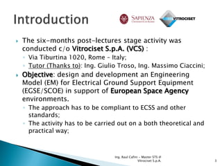    The six-months post-lectures stage activity was
    conducted c/o Vitrociset S.p.A. (VCS) :
    ◦ Via Tiburtina 1020, Rome – Italy;
    ◦ Tutor (Thanks to): Ing. Giulio Troso, Ing. Massimo Ciaccini;
   Objective: design and development an Engineering
    Model (EM) for Electrical Ground Support Equipment
    (EGSE/SCOE) in support of European Space Agency
    environments.
    ◦ The approach has to be compliant to ECSS and other
      standards;
    ◦ The activity has to be carried out on a both theoretical and
      practical way;



                                   Ing. Raul Cafini - Master STS @
                                                   Vitrociset S.p.A.   3
 