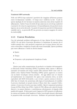18                                                              Le reti ottiche

Unslotted OPS networks
Nelle reti OPS di tipo unslotted i pacchetti che viaggiano all'interno possono
essere di dimensione variabile, e il tempo non è suddiviso in slot. I nodi su
questa tipologia di rete lavorano in maniera asincrona senza alcun requisito di
allineamento. Inoltre l'uuso di switch di tipo asincrono in reti di tipo unslotted
ci permette di evitare la segmentazione e il riassemblamento dei pacchetti sia in
ingresso sia in uscita dai nodi, è in grado di trasportare pacchetti di dimensione
variabile (ad es. su protocollo IP) ma presenta un numero maggiore di contese
da risolvere[20].


1.5.5 Content Resolution
Uno dei principali problemi dell'approccio di tipo Optical Packet Switching
(OPS) è la così detta Contention Resolution (o risoluzione di contesa) che si
verica quando due o più pacchetti competono per la stessa risorsa (nel caso
ottico stessa bra e lunghezza d'onda) allo stesso istante[20]. Questo problema
può essere arontato e risolto in diversi domini:

     • Spazio

     • Tempo

     • Frequenza o più propriamente lunghezza d'onda

     • ...

    Mentre però nella commutazione di pacchetto su dominio elettromagneti-
co Electronic Packet Switching (EPS)) il problema della contesa è aontato
operando nel dominio del tempo usando delle memorie RAM come code, in
ambito ottico Optical Packet Switching (OPS)) questo approccio si scontra
con un limite tecnologico tuttora irrisolto. Ad oggi infatti non si è riusciti
ad implementare un componente che agisca come memoria ottica, in modo
equivalente alle RAM elettroniche, e per ovviare a questa carenza si ricorre a
delle linee di ritardo che permettano alla logica di instradamento di stabilire
il percorso ritardando al proprio interno il usso dati, no a quando l'elabo-
razione e il percorso di uscita non siano stabiliti. Questi componenti prendono
il nome di Fiber Delay Line (FDL). Inoltre le FDL orono solo valori di ritardo
discreti e in numero limitato e contribuiscono ulteriormente al degrado della
qualità del segnale. D'altra parte però l'approccio OPS permette di arontare
la contesa nel dominio delle lunghezze d'onda (wavelength domain ) sfruttando
le proprietà della wavelength conversion. Mediante dei particolari dispositivi
 