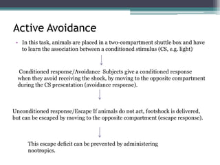 Active Avoidance
• In this task, animals are placed in a two-compartment shuttle box and have
to learn the association between a conditioned stimulus (CS, e.g. light)
Conditioned response/Avoidance Subjects give a conditioned response
when they avoid receiving the shock, by moving to the opposite compartment
during the CS presentation (avoidance response).
Unconditioned response/Escape If animals do not act, footshock is delivered,
but can be escaped by moving to the opposite compartment (escape response).
This escape deficit can be prevented by administering
nootropics.
 