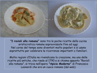 “I ravioli alla romana” sono tra le poche ricette della cucina
         aristocratica romana sopravvissute fino ad oggi.
   Nel corso del tempo sono diventati molto popolari e si usano
 soprattutto per celebrare le ricorrenze importanti o familiari.

  Molte regioni d’Italia ne rivendicano la creazione, ma una delle
ricette più antiche, che risale al 1790 e si chiama appunto “Ravioli
 alla romana”, si trova nell’opera "Apicio Moderno" di Francesco
           Leonardi che era un cuoco romano (dal web).
 