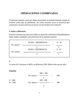 33
OPERACIONES COMBINADAS
El presente capitulo, tiene por objeto presentarle un método bastante simple de
resolver cierto tipo de problemas, los cuales muchas veces se resuelven por
ecuaciones, las que acarrean un mayor uso de tiempo en la solución.
I. Suma y diferencia
Si de dos números nos dan como datos su suma (S) y diferencia (D) pidiéndonos
hallar ambas cantidades, procederemos de la siguiente manera:
SUMA + DIFERENCIA S + D
No. mayor = =
2 2
SUMA - DIFERENCIA S - D
No. menor = =
2 2
1.
La suma de 2 números es 800 y su diferencia 200. Hallar cada uno de ellos.
Solución
800 + 200
No. mayor = = 500
2
S = 800 800 - 200
D = 200 No. Menor = = 300
2
+
 