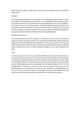 Desde la década de 1980, la diabetes tipo 2, que fue mínima en adolescentes, ha aumentado al
15 por ciento.
Depresión
La comida chatarra puede llevar a la depresión en los adolescentes, según Andrew F. Smith,
autor del libro "Comida rápida y comida chatarra: una enciclopedia de lo que amamos comer".
Los cambios hormonales en la pubertad hacen que los adolescentes sean más susceptibles a
los cambios de humor y de comportamiento. Una dieta saludable contribuye a mantener los
niveles de hormonas equilibrados, mientras que una dieta alta en comida chatarra no cumple
con estos requisitos. El consumo de grasas trans, grasas saturadas y alimentos procesados se
asocia con un aumento de hasta el 58 por ciento en el riesgo de depresión.
Deficiencias de nutrientes
El procesamiento que elimina las vitaminas, los minerales y la fibra convierte los alimentos
chatarra en fuentes de calorías vacías que los nutricionistas menosprecian. Según la Extensión
Cooperativa de la Universidad de New Hampshire, los niños que consumen mucha comida
chatarra pueden desarrollar deficiencias nutricionales que provocan baja energía, cambios de
humor, trastornos del sueño y un bajo rendimiento académico, entre otras condiciones de
salud.
Sodio
Los altos niveles de sodio son una característica definitoria de muchos alimentos chatarra y
uno de los factores que contribuyen al consumo excesivo de sal que tipifica la dieta occidental
y contribuye a la hipertensión arterial y las enfermedades cardíacas, hepáticas y renales, según
Harvard Health Publications. El estadounidense promedio consume de cinco a 10 veces más sal
que los 2.300 miligramos por día recomendados por las Pautas dietéticas de EE. UU. Para
estadounidenses. Teniendo en cuenta las altas tasas de presión arterial alta entre los
estadounidenses, ese nivel debería ser incluso más bajo, alrededor de 1.500 miligramos por
día, para el 70 por ciento de los adultos. Sin embargo, la tendencia desde 1988 muestra que
menos personas con hipertensión siguen una dieta baja en sodio ahora que entonces
 