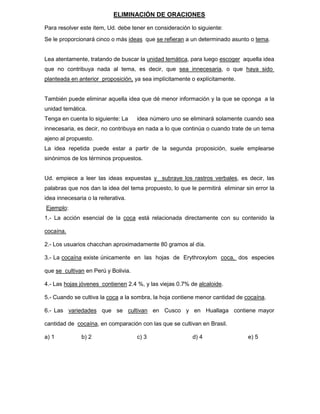 ELIMINACIÓN DE ORACIONES
Para resolver este ítem, Ud. debe tener en consideración lo siguiente:
Se le proporcionará cinco o más ideas que se refieran a un determinado asunto o tema.
Lea atentamente, tratando de buscar la unidad temática, para luego escoger aquella idea
que no contribuya nada al tema, es decir, que sea innecesaria, o que haya sido
planteada en anterior proposición, ya sea implícitamente o explícitamente.
También puede eliminar aquella idea que dé menor información y la que se oponga a la
unidad temática.
Tenga en cuenta lo siguiente: La idea número uno se eliminará solamente cuando sea
innecesaria, es decir, no contribuya en nada a lo que continúa o cuando trate de un tema
ajeno al propuesto.
La idea repetida puede estar a partir de la segunda proposición, suele emplearse
sinónimos de los términos propuestos.
Ud. empiece a leer las ideas expuestas y subraye los rastros verbales, es decir, las
palabras que nos dan la idea del tema propuesto, lo que le permitirá eliminar sin error la
idea innecesaria o la reiterativa.
Ejemplo:
1.- La acción esencial de la coca está relacionada directamente con su contenido la
cocaína.
2.- Los usuarios chacchan aproximadamente 80 gramos al día.
3.- La cocaína existe únicamente en las hojas de Erythroxylom coca, dos especies
que se cultivan en Perú y Bolivia.
4.- Las hojas jóvenes contienen 2.4 %, y las viejas 0.7% de alcaloide.
5.- Cuando se cultiva la coca a la sombra, la hoja contiene menor cantidad de cocaína.
6.- Las variedades que se cultivan en Cusco y en Huallaga contiene mayor
cantidad de cocaína, en comparación con las que se cultivan en Brasil.
a) 1 b) 2 c) 3 d) 4 e) 5
 