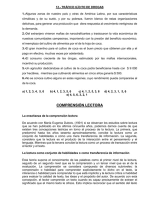 12.- TRÁFICO ILÍCITO DE DROGAS
1.-Algunas zonas de nuestro país y otras de América Latina, por sus características
climáticas y de su suelo, y por su pobreza, fueron blanco de estas organizaciones
delictivas, para generar una producción que diera respuesta al crecimiento vertiginoso de
la demanda.
2.-Del extranjero vinieron mafias de narcotraficantes y trastocaron la vida económica de
nuestras comunidades campesinas, imponiendo con la presión del beneficio económico,
el reemplazo del cultivo de alimentos por el de la hoja de coca.
3.-El gran incentivo para el cultivo de coca es el buen precio que obtienen por ella y el
pago en efectivo, muchas veces por adelantado.
4.-El consumo creciente de las drogas, estimulado por las mafias internacionales,
incentivó su producción.
5.-Un agricultor dedicándose al cultivo de la coca podía beneficiarse hasta con $ 9 000
por hectárea, mientras que cultivando alimentos en cinco años ganaría $ 500.
6.-No se conoce cultivo alguno en estas regiones, cuyo rendimiento pueda compararse al
de la coca.
a) 1, 2, 3, 4, 5, 6 b) 4, 1, 2, 3, 5, 6 c) 4, 1, 2, 5, 3, 6 d) 4, 2, 3, 1, 5, 6
e) 4, 5, 6, 3, 2, 1
COMPRENSIÓN LECTORA
La enseñanza de la comprensión lectora
De acuerdo con María Eugenia Dubois, (1991) si se observan los estudios sobre lectura
que se han publicado en los últimos cincuenta años, podemos darnos cuenta de que
existen tres concepciones teóricas en torno al proceso de la lectura. La primera, que
predominó hasta los años sesenta aproximadamente, concibe la lectura como un
conjunto de habilidades o como una mera transferencia de información. La segunda,
considera que la lectura es el producto de la interacción entre el pensamiento y el
lenguaje. Mientras que la tercera concibe la lectura como un proceso de transacción entre
el lector y el texto.
La lectura como conjunto de habilidades o como transferencia de información
Esta teoría supone el conocimiento de las palabras como el primer nivel de la lectura,
seguido de un segundo nivel que es la comprensión y un tercer nivel que es el de la
evaluación. La comprensión se considera compuesta de diversos subniveles: la
comprensión o habilidad para comprender explícitamente lo dicho en el texto, la
inferencia o habilidad para comprender lo que está implícito y la lectura crítica o habilidad
para evaluar la calidad de texto, las ideas y el propósito del autor. De acuerdo con esta
concepción, el lector comprende un texto cuando es capaz precisamente de extraer el
significado que el mismo texto le ofrece. Esto implica reconocer que el sentido del texto
 