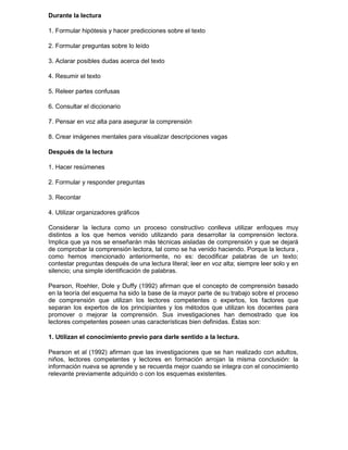 Durante la lectura
1. Formular hipótesis y hacer predicciones sobre el texto
2. Formular preguntas sobre lo leído
3. Aclarar posibles dudas acerca del texto
4. Resumir el texto
5. Releer partes confusas
6. Consultar el diccionario
7. Pensar en voz alta para asegurar la comprensión
8. Crear imágenes mentales para visualizar descripciones vagas
Después de la lectura
1. Hacer resúmenes
2. Formular y responder preguntas
3. Recontar
4. Utilizar organizadores gráficos
Considerar la lectura como un proceso constructivo conlleva utilizar enfoques muy
distintos a los que hemos venido utilizando para desarrollar la comprensión lectora.
Implica que ya nos se enseñarán más técnicas aisladas de comprensión y que se dejará
de comprobar la comprensión lectora, tal como se ha venido haciendo. Porque la lectura ,
como hemos mencionado anteriormente, no es: decodificar palabras de un texto;
contestar preguntas después de una lectura literal; leer en voz alta; siempre leer solo y en
silencio; una simple identificación de palabras.
Pearson, Roehler, Dole y Duffy (1992) afirman que el concepto de comprensión basado
en la teoría del esquema ha sido la base de la mayor parte de su trabajo sobre el proceso
de comprensión que utilizan los lectores competentes o expertos, los factores que
separan los expertos de los principiantes y los métodos que utilizan los docentes para
promover o mejorar la comprensión. Sus investigaciones han demostrado que los
lectores competentes poseen unas características bien definidas. Éstas son:
1. Utilizan el conocimiento previo para darle sentido a la lectura.
Pearson et al (1992) afirman que las investigaciones que se han realizado con adultos,
niños, lectores competentes y lectores en formación arrojan la misma conclusión: la
información nueva se aprende y se recuerda mejor cuando se integra con el conocimiento
relevante previamente adquirido o con los esquemas existentes.
 