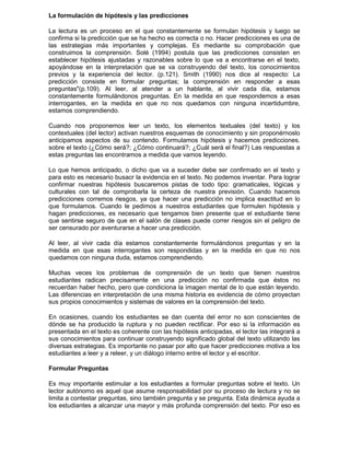 La formulación de hipótesis y las predicciones
La lectura es un proceso en el que constantemente se formulan hipótesis y luego se
confirma si la predicción que se ha hecho es correcta o no. Hacer predicciones es una de
las estrategias más importantes y complejas. Es mediante su comprobación que
construimos la comprensión. Solé (1994) postula que las predicciones consisten en
establecer hipótesis ajustadas y razonables sobre lo que va a encontrarse en el texto,
apoyándose en la interpretación que se va construyendo del texto, los conocimientos
previos y la experiencia del lector. (p.121). Smith (1990) nos dice al respecto: La
predicción consiste en formular preguntas; la comprensión en responder a esas
preguntas"(p.109). Al leer, al atender a un hablante, al vivir cada día, estamos
constantemente formulándonos preguntas. En la medida en que respondemos a esas
interrogantes, en la medida en que no nos quedamos con ninguna incertidumbre,
estamos comprendiendo.
Cuando nos proponemos leer un texto, los elementos textuales (del texto) y los
contextuales (del lector) activan nuestros esquemas de conocimiento y sin proponérnoslo
anticipamos aspectos de su contendo. Formulamos hipótesis y hacemos predicciones.
sobre el texto (¿Cómo será?; ¿Cómo continuará?; ¿Cuál será el final?) Las respuestas a
estas preguntas las encontramos a medida que vamos leyendo.
Lo que hemos anticipado, o dicho que va a suceder debe ser confirmado en el texto y
para esto es necesario busacr la evidencia en el texto. No podemos inventar. Para lograr
confirmar nuestras hipótesis buscaremos pistas de todo tipo: gramaticales, lógicas y
culturales con tal de comprobarla la certeza de nuestra previsión. Cuando hacemos
predicciones corremos riesgos, ya que hacer una predicción no implica exactitud en lo
que formulamos. Cuando le pedimos a nuestros estudiantes que formulen hipótesis y
hagan predicciones, es necesario que tengamos bien presente que el estudiante tiene
que sentirse seguro de que en el salón de clases puede correr riesgos sin el peligro de
ser censurado por aventurarse a hacer una predicción.
Al leer, al vivir cada día estamos constantemente formulándonos preguntas y en la
medida en que esas interrogantes son respondidas y en la medida en que no nos
quedamos con ninguna duda, estamos comprendiendo.
Muchas veces los problemas de comprensión de un texto que tienen nuestros
estudiantes radican precisamente en una predicción no confirmada que éstos no
recuerdan haber hecho, pero que condiciona la imagen mental de lo que están leyendo.
Las diferencias en interpretación de una misma historia es evidencia de cómo proyectan
sus propios conocimientos y sistemas de valores en la comprensión del texto.
En ocasiones, cuando los estudiantes se dan cuenta del error no son conscientes de
dónde se ha producido la ruptura y no pueden rectificar. Por eso si la información es
presentada en el texto es coherente con las hipótesis anticipadas, el lector las integrará a
sus conocimientos para continuar construyendo significado global del texto utilizando las
diversas estrategias. Es importante no pasar por alto que hacer predicciones motiva a los
estudiantes a leer y a releer, y un diálogo interno entre el lector y el escritor.
Formular Preguntas
Es muy importante estimular a los estudiantes a formular preguntas sobre el texto. Un
lector autónomo es aquel que asume responsabilidad por su proceso de lectura y no se
limita a contestar preguntas, sino también pregunta y se pregunta. Esta dinámica ayuda a
los estudiantes a alcanzar una mayor y más profunda comprensión del texto. Por eso es
 