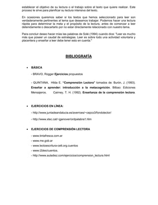 establecer el objetivo de su lectura o el trabajo sobre el texto que quiere realizar. Este
proceso le sirve para planificar su lectura intensiva del texto.
En ocasiones queremos saber si los textos que hemos seleccionado para leer son
verdaderamente pertinentes al tema que deseamos trabajar. Podemos hacer una lectura
rápida para determinar la meta y el propósito de la lectura, antes de comenzar a leer
detenidamente o descartarlo por no estar directamente relacionado con nuestro tema.
Para concluir deseo hacer mías las palabras de Solé (1994) cuando dice: "Leer es mucho
más que poseer un caudal de estrategias. Leer es sobre todo una actividad voluntaria y
placentera y enseñar a leer debe tener esto en cuenta."
BIBLIOGRAFÍA
• BÁSICA
- BRAVO, Rogger Ejercicios propuestos
- QUINTANA, Hilda E. “Comprensión Lectora” tomados de: Burón, J. (1993).
Enseñar a aprender: introducción a la metacognición. Bilbao: Ediciones
Mensajeros. Cairney, T. H. (1992). Enseñanza de la comprensión lectora.
• EJERCICIOS EN LÍNEA:
- http://www.juntadeandalucia.es/averroes/~cepco3/fondolector/
- http://www.xtec.cat/~jgenover/ordpalabra1.htm
• EJERCICIOS DE COMPRENSIÓN LECTORA
- www.tintafresca.com.ar
- www.me.gob.ar
- www.lectoescritura-cett.org.cuentos
- www.i2des/cuentos.
- http://www.auladiez.com/ejercicios/comprension_lectura.html
 