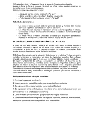 Al finalizar los niños y niñas pueden llenar la siguiente ficha de autoevaluación:
Luego de llenar la ficha de manera individual, los niños y niñas pueden conversar en
torno al proceso de aprendizaje seguido.
Las siguientes preguntas pueden ayudar:
• ¿Nos gustó leer las noticias en clase? ¿Por qué?
• ¿Cómo aprendimos a leer la noticia? (Explicar brevemente)
• ¿Podemos escribir fácilmente una noticia? ¿Por qué?
Actividades de Extensión
• Los niños y niñas pueden elaborar primeras planas y murales con noticias
recreadas a partir de las noticias que leen en los diarios.
• Los niños elaboran álbumes de noticias en torno a un tema específico de interés,
comparando como un mismo acontecimiento es abordado de manera distinta por
varios diarios.
• Los niños y niñas comparan una noticia con otros tipos de géneros periodísticos
(leyendo un mismo diario) : entrevista, editorial, artículo cultural, crónica.
EL ENFOQUE COMUNICATIVO DE ENSEÑANZA DE LA LENGUA
A partir de los años setenta, aparece en Europa una nueva corriente lingüística
denominada Lingüística textual. La LT toma como unidad de análisis lingüístico y
comunicativo al texto, es decir, el mensaje completo del proceso comunicativo. Esto
implica un punto de vista más global del hecho lingüístico.
El Enfoque Comunicativo es la aplicación didáctica de la Lingüística Textual, considera
métodos funcionales y nocionales, así como las tipologías textuales. Este enfoque
empezó a cobrar vigencia a partir de los años noventa en todos los niveles educativos.
El objetivo fundamental del enfoque comunicativo es contribuir al desarrollo de la
Competencia Comunicativa, entendida como: Competencia lingüística (habilidad para
emplear los medios o recursos lingüísticos). Competencia socio – lingüística (habilidad
para adecuar los medios lingüísticos a las características de la situación y el contexto).
Competencia discursiva (habilidad para relacionar coherentes las partes del discurso
con este como un todo). Competencia estratégica (habilidad para iniciar, desarrollar y
concluir la comunicación).
Enfoque comunicativo – Rasgos esenciales:
1. Prioriza el proceso de significación.
2. Los componentes metodológicos tienen una orientación comunicativa
3. Se expresa en términos de habilidad comunicativa (Objetivo).
4. Se expresa en forma contextualizada y mediante tareas comunicativas que tienen una
dimensión real en el ámbito social (Contenido).
5. Utiliza métodos procedimentales que propician el diálogo e interacción.
6. Considera el tratamiento integral de los aspectos cognitivos, afectivos, motivacionales,
axiológicos y creativos como componentes de la personalidad.
 