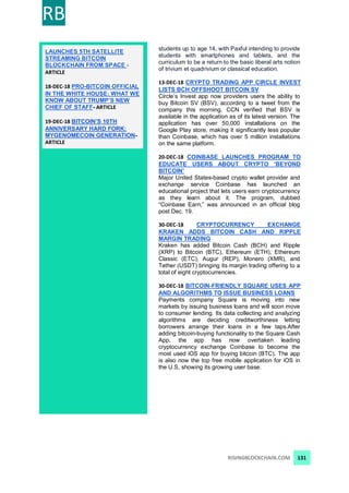 RB
RISINGBLOCKCHAIN.COM 131
LAUNCHES 5TH SATELLITE
STREAMING BITCOIN
BLOCKCHAIN FROM SPACE -
ARTICLE
18-DEC-18 PRO-BITCOIN OFFICIAL
IN THE WHITE HOUSE: WHAT WE
KNOW ABOUT TRUMP’S NEW
CHIEF OF STAFF- ARTICLE
19-DEC-18 BITCOIN’S 10TH
ANNIVERSARY HARD FORK:
MYGENOMECOIN GENERATION-
ARTICLE
students up to age 14, with Paxful intending to provide
students with smartphones and tablets, and the
curriculum to be a return to the basic liberal arts notion
of trivium et quadrivium or classical education.
13-DEC-18 CRYPTO TRADING APP CIRCLE INVEST
LISTS BCH OFFSHOOT BITCOIN SV
Circle’s Invest app now providers users the ability to
buy Bitcoin SV (BSV), according to a tweet from the
company this morning. CCN verified that BSV is
available in the application as of its latest version. The
application has over 50,000 installations on the
Google Play store, making it significantly less popular
than Coinbase, which has over 5 million installations
on the same platform.
20-DEC-18 COINBASE LAUNCHES PROGRAM TO
EDUCATE USERS ABOUT CRYPTO ‘BEYOND
BITCOIN’
Major United States-based crypto wallet provider and
exchange service Coinbase has launched an
educational project that lets users earn cryptocurrency
as they learn about it. The program, dubbed
“Coinbase Earn,” was announced in an official blog
post Dec. 19.
30-DEC-18 CRYPTOCURRENCY EXCHANGE
KRAKEN ADDS BITCOIN CASH AND RIPPLE
MARGIN TRADING
Kraken has added Bitcoin Cash (BCH) and Ripple
(XRP) to Bitcoin (BTC), Ethereum (ETH), Ethereum
Classic (ETC), Augur (REP), Monero (XMR), and
Tether (USDT) bringing its margin trading offering to a
total of eight cryptocurrencies.
30-DEC-18 BITCOIN-FRIENDLY SQUARE USES APP
AND ALGORITHMS TO ISSUE BUSINESS LOANS
Payments company Square is moving into new
markets by issuing business loans and will soon move
to consumer lending. Its data collecting and analyzing
algorithms are deciding creditworthiness letting
borrowers arrange their loans in a few taps.After
adding bitcoin-buying functionality to the Square Cash
App, the app has now overtaken leading
cryptocurrency exchange Coinbase to become the
most used iOS app for buying bitcoin (BTC). The app
is also now the top free mobile application for iOS in
the U.S, showing its growing user base.
 