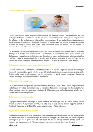 Doctissimo.fr
Avril 2012 Page 22 sur 59
1. A quoi sert une "taxe carbone" ?
La taxe carbone doit rendre plus couteuse l’utilisation des énergies fossiles. Cette proposition du Pacte
écologique de Nicolas Hulot reprise dans le Grenelle de l’environnement vise à changer les comportements
des acheteurs et des producteurs vers des produits moins émetteurs de gaz à effet de serre (responsable en
grande partie du réchauffement climatique). En résumé, la "taxe carbone" que propose le rapport Rocard vise
à rendre les énergies fossiles plus chères. Pour consommer autant de pétroles, gaz ou charbon, le
consommateur devra débourser plus d’argent.
Les promoteurs de ce système font le pari qu’avec cette taxe. Les Français chercheront à faire des économies
d’énergie et à changer leurs comportements. Concrètement, le gouvernement attend qu’ils limitent leurs
déplacements avec cette taxe, isolent mieux leur habitation ou encore qu’ils diminuent le thermostat de leur
chauffage. L’idée est bonne mais elle fait grincer les dents. D’ailleurs, pour éviter le terme de "taxe" pas très
vendeur, les auteurs du rapport ont préféré utiliser le sigle "CCE" pour "Contribution-Climat-Energie"…
2. Quels sont les produits concernés par la taxe carbone ?
La "taxe carbone" ou "Contribution-Climat-Energie" (CCE) ne devrait s’appliquer qu’aux seules énergies
fossiles. Il n’y aurait donc que le pétrole, le gaz et le charbon qui seraient concernés mais ce projet de loi
devrait toucher aussi bien les ménages que les entreprises. Le fait de prendre en compte "l’empreinte
carbone" de chaque produit a finalement été abandonnée.
3. Qui paiera cette taxe carbone ?
Les experts estiment indispensable que tout le monde participe à l’effort. Dans l’absolu, le gouvernement
souhaite qu’il n’y ait pas d’exonération ou de dérogation. Néanmoins, les ménages les plus modestes, voir
même certaines entreprises, pourraient bénéficier de dédommagement car les factures de pétrole, gaz et
charbon pourraient être trop élevées.
4. Quels sont les recettes attendues ?
La plupart des simulations réalisée par le groupe d’experts ont montré que cette taxe sur les énergies fossiles
pourrait s’élever à 32 € par tonne de CO2. Sur cette base, la taxe carbone pourrait rapporter entre 8 et
9 milliards d’euros par an à l’Etat (49% venant des entreprises, 51% des ménages).
5. Quel sera la facture pour les Français ?
La facture pourrait être salée pour les ménages. Cette taxe carbone devrait se traduire par une hausse des prix
à la pompe, mais aussi du prix du chauffage. Selon l’auteur du rapport, Michel Rocard, une hausse du prix du
chauffage au gaz « d’un petit 15% » est à envisager. Le prix du litre de carburant pourrait quant à lui
connaitre une augmentation « de 7 à 8 centimes, probablement un peu plus dans le cas du gasoil ».
 