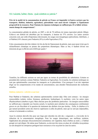 Doctissimo.fr
Avril 2012 Page 26 sur 59
III.2. Industrie, habitat, chimie : quels substituts au pétrole ?
Près de la moitié de la consommation de pétrole en France est imputable à d'autres secteurs que les
transports. Habitat, industrie, agriculture, pétrochimie vont aussi devoir s'adapter à l'épuisement
progressif de la ressource. Pour l'instant, les réponses techniques ne suffisent pas. Il va falloir sérieus-
ement change de comportement !
La consommation globale de pétrole, en 2007, a été de 70 millions de tonnes équivalent pétrole (Mtep).
Celles-ci ont d'abord été absorbées par les transports, à hauteur de 57% environ. Les autres secteurs
concernés sont, par ordre d'importance décroissante, les usages non énergétiques (pétrochimie, lubrifiants...)
et l'habitat (16% chacun), puis l'industrie (8%) et enfin l'agriculture (3%).
Cette consommation doit être réduite à la fois du fait de l'épuisement du pétrole, mais aussi pour éviter que le
réchauffement climatique ne prenne des proportions dramatiques. Dans ce but, il faudrait diviser nos
émissions de gaz à effet de serre (GES) par quatre !
Toutefois, les différents secteurs ne sont pas égaux en termes de possibilités de substitution. Certains en
possèdent dès à présent, comme l'habitat, l'industrie ou l'agriculture. En revanche, les solutions techniques ne
sont pas opérationnelles concernant les transports ou la pétrochimie. C'est pourquoi il est très important
d'agir sur les comportements et les modes de consommation, sans attendre l'aboutissement des recherches
actuelles.
Habitat, industrie : sobriété avant tout
Pour l'habitat et l'industrie, des solutions opérationnelles existent déjà. Elles sont connues : les énergies
renouvelables (solaire, éolien, biomasse, géothermie, hydraulique), le nucléaire, voire les autres types
d'hydrocarbures (charbon et gaz). Mais chacune pose des problèmes particuliers : les énergies renouvelables
ne suffiront pas à répondre aux besoins actuels, le nucléaire peut entraîner des conséquences extrêmement
graves en cas d'accident et la question du traitement des déchets n'est pas résolue... Enfin, le charbon et le
gaz naturel possèdent certes des réserves supérieures à celles du pétrole, mais qui ne sont pas inépuisables,
surtout si la demande se renforce.
Aussi la solution doit-elle être pour une large part cherchée du côté des « négawatts », c'est-à-dire de la
réduction de la consommation énergétique. Pour les usages domestiques, une meilleure isolation,
l'application des principes d'écoconstruction (orientation, toit végétalisé, haies d'arbres au nord...). L'habitat
groupé est à privilégier. De même pour l'industrie, ou devront être mises en place de véritables écosystèmes
au sein desquels les entreprises partagent leurs ressources et les recyclent les unes les autres.
 