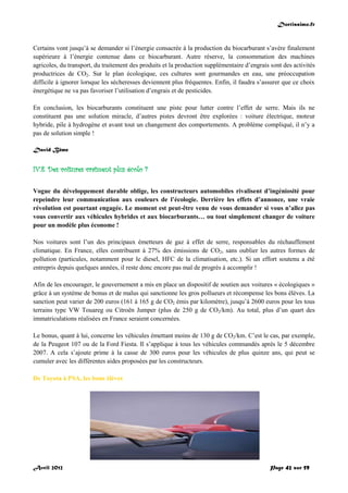 Doctissimo.fr
Avril 2012 Page 42 sur 59
Certains vont jusqu’à se demander si l’énergie consacrée à la production du biocarburant s’avère finalement
supérieure à l’énergie contenue dans ce biocarburant. Autre réserve, la consommation des machines
agricoles, du transport, du traitement des produits et la production supplémentaire d’engrais sont des activités
productrices de CO2. Sur le plan écologique, ces cultures sont gourmandes en eau, une préoccupation
difficile à ignorer lorsque les sécheresses deviennent plus fréquentes. Enfin, il faudra s’assurer que ce choix
énergétique ne va pas favoriser l’utilisation d’engrais et de pesticides.
En conclusion, les biocarburants constituent une piste pour lutter contre l’effet de serre. Mais ils ne
constituent pas une solution miracle, d’autres pistes devront être explorées : voiture électrique, moteur
hybride, pile à hydrogène et avant tout un changement des comportements. A problème compliqué, il n’y a
pas de solution simple !
David Bême
IV.8. Des voitures vraiment plus écolo ?
Vogue du développement durable oblige, les constructeurs automobiles rivalisent d’ingéniosité pour
repeindre leur communication aux couleurs de l’écologie. Derrière les effets d’annonce, une vraie
révolution est pourtant engagée. Le moment est peut-être venu de vous demander si vous n’allez pas
vous convertir aux véhicules hybrides et aux biocarburants… ou tout simplement changer de voiture
pour un modèle plus économe !
Nos voitures sont l’un des principaux émetteurs de gaz à effet de serre, responsables du réchauffement
climatique. En France, elles contribuent à 27% des émissions de CO2, sans oublier les autres formes de
pollution (particules, notamment pour le diesel, HFC de la climatisation, etc.). Si un effort soutenu a été
entrepris depuis quelques années, il reste donc encore pas mal de progrès à accomplir !
Afin de les encourager, le gouvernement a mis en place un dispositif de soutien aux voitures « écologiques »
grâce à un système de bonus et de malus qui sanctionne les gros pollueurs et récompense les bons élèves. La
sanction peut varier de 200 euros (161 à 165 g de CO2 émis par kilomètre), jusqu’à 2600 euros pour les tous
terrains type VW Touareg ou Citroën Jumper (plus de 250 g de CO2/km). Au total, plus d’un quart des
immatriculations réalisées en France seraient concernées.
Le bonus, quant à lui, concerne les véhicules émettant moins de 130 g de CO2/km. C’est le cas, par exemple,
de la Peugeot 107 ou de la Ford Fiesta. Il s’applique à tous les véhicules commandés après le 5 décembre
2007. A cela s’ajoute prime à la casse de 300 euros pour les véhicules de plus quinze ans, qui peut se
cumuler avec les différentes aides proposées par les constructeurs.
De Toyota à PSA, les bons élèves
 