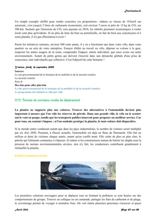 Doctissimo.fr
Avril 2012 Page 47 sur 59
Un simple exemple chiffré pour rendre concrètes ces propositions : réduire sa vitesse de 10 km/h sur
autoroute, c'est jusqu'à 5 litres de carburants économisés, soit environ 7 euros et près de 12 kg de CO2 sur
500 km. Sachant que l'émission de CO2 sera payante en 2010, les intérêts purement économiques à rouler
écolo sont plus qu'évidents. Si en plus de faire du bien au portefeuille, on fait du bien aux concitoyens et à
notre planète, il n'y pas d'hésitation à avoir !
Parmi les initiatives retenues, environ 500 cette année, il y en a forcément une dans votre ville, dans votre
quartier ou au sein de votre entreprise. Essayer d'aller au travail en vélo, déposer sa voiture à la gare,
respecter les autres usagers de la route, comprendre l'impact, même individuel, que nous avons sur notre
environnement. Autant de petits gestes qui doivent s'inscrire dans une démarche globale d'une prise de
conscience, tant individuelle que collective. C'est l'objectif de cette Semaine !
Yamina Saïdj, 16 septembre 2009
Sources
Le site gouvernemental de la Semaine de la mobilité et de la sécurité routière
La sécurité routière
Paris.fr
Des sites pour aller plus loin
Le site gouvernemental de la Semaine de la mobilité et de la sécurité routière
Le programme des initiatives ville par ville
IV.11. Trouver de nouveaux modes de déplacement
La planète ne supporte plus nos voitures. Trouver des alternatives à l'automobile devient plus
important à mesure que l'on vide les réserves de pétrole. Dans une grande ville, le vélo ou le scooter
ont le vent en poupe, tandis que les transports publics innovent pour proposer un meilleur service. Car
pour tous, un constat s'impose : si l'on souhaite protéger la planète, le tout-voiture doit disparaître.
Si le monde entier conduisait autant que dans les pays industrialisés, le nombre de voitures serait multiplié
par six d'ici 2050. Pourtant, à l'heure actuelle, l'automobile est déjà un fléau de l'humanité. Elle fait un
million et demi de victimes chaque année, autant qu'un conflit armé. Elle coûte de plus en plus cher, le
pétrole qui l'alimente commence à s'épuiser. Et même si les constructeurs tentent de limiter les dégâts sous la
pression de normes environnementales sévères, rien n'y fait, les conducteurs contribuent grandement à
réchauffer la planète.
D'autres solutions existent
Les premières solutions envisagées pour se déplacer tout en limitant la pollution se sont basées sur des
comportements de groupe. Trouver un collègue ou un camarade, partager les frais de carburant et de péage,
le covoiturage permet de voyager à moindres frais. On voit même plusieurs personnes s'associer et payer
 