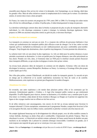 Doctissimo.fr
Avril 2012 Page 48 sur 59
ensemble pour disposer d'un service de voiture à la demande, c'est l'autopartage, ou car sharing, idéal dans
les grandes villes. Mais de telles initiatives restent le remplacement de la voiture par la voiture. Ces dernières
années, le secteur deux-roues a donc prospéré.
En France, les ventes de scooters ont progressé de 170% entre 2001 et 2006. Il a l'avantage de coûter moins
cher, d'éviter les embouteillages, et même s'il pollue plus, il réduit drastiquement le temps de parcours.
Les dernières technologies entrent donc dans la brèche et proposent de plus en plus de transports alternatifs
individuels. Le vélo électrique commence à peine à émerger, la trotinette électrique également. Solex
propose en 2006 son ancienne motyclette remise au goût du jour, et devenue électrique.
Les idées des transports en commun
Les transports en commun ne sont pas en reste. Il y a toujours des millions de personnes habituées à leur
voiture qui souhaiteraient des transports publics plus efficaces avant de changer. Car le bus, métro ou train
régional, qu'ils se multiplient ou diminuent, ne sont malheureusement pas assez confortables pour nombre
d'usagers. Trop éloignés des destinations, chers et parfois trop dangereux. Il existe pourtant des alternatives.
La solution train+vélo est sans doute la plus ingénieuse. Le vélo est idéal pour les petites distances et pour
atteindre exactement sa destination. Le train est parfait pour les longues distances, sans aller précisément au
lieu choisi. Prendre son vélo, donc, et l'emmener dans un TER pour le réutiliser ensuite permet d'associer
deux transports différents, ce qui est plus écologique et moins cher qu'une voiture.
Au niveau local, plusieurs idées de transports en commun ont été adaptées. Certaines villes ont choisi de
développer le tramway, comme Montpellier, Bordeaux ou Nancy. Le tramway a l'avantage d'être plus propre
et plus rapide que le bus.
Des villes plus petites, comme Châtellerault, ont décidé de rendre les transports gratuits. Le surcoût est pris
en charge par la collectivité et la société exploitatrice économise les frais de vente et de contrôle.
Malheureusement, cette expérience ne permet pas d'augmenter le nombre d'usagers.
Abandonner la voiture
En revanche, une autre expérience a été menée dans plusieurs petites villes et les communes qui les
entourent. Généralement appelée « Créabus », il s'agit d'un transport public roulant au gaz entièrement
disponible. Il suffit d'appeler pour réserver, donner sa destination, et le minibus vous y emmène pour le prix
d'un ticket. Le Créabus a déjà donné de bons résultats à Bourges ou Dieppe car il permet de supprimer des
lignes et des voyages inutiles tout en offrant un très bon service.
Si de telles initiatives sont encourageantes, rien encore n'a été fait au niveau national pour favoriser le
transport alternatif. L'Union européenne, notamment par le programme Naiades, compte bien favoriser le fret
et la navigation fluviale, mais les lobbys routier, automobile et pétrolier verraient cela d'un mauvais œil.
On compte également beaucoup sur le développement du véhicule propre, avec de telles modèles comme la
voiture hybride, électrique ou dotée d'une pile à combustible. L'épuisement du pétrole l'impose. Mais les
chercheurs le savent : si l'électricité est utilisée comme carburant, la France aurait besoin de doubler son parc
nucléaire ou de multiplier dès à présent les centrales d'énergie renouvelable. L'ambition est grande, car il
reste toujours une majorité de gens qui ne se voient pas vivre sans voiture.
Source : Site sur l'autopartage et le covoiturage créé par Ikea avec le soutien de WWF-France : covoiturage.ikea.fr
 