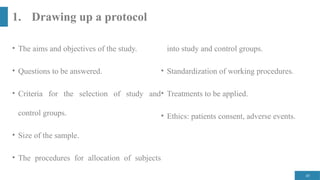 45
1. Drawing up a protocol
• The aims and objectives of the study.
• Questions to be answered.
• Criteria for the selection of study and
control groups.
• Size of the sample.
• The procedures for allocation of subjects
into study and control groups.
• Standardization of working procedures.
• Treatments to be applied.
• Ethics: patients consent, adverse events.
 