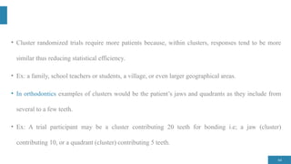 64
• Cluster randomized trials require more patients because, within clusters, responses tend to be more
similar thus reducing statistical efficiency.
• Ex: a family, school teachers or students, a village, or even larger geographical areas.
• In orthodontics examples of clusters would be the patient’s jaws and quadrants as they include from
several to a few teeth.
• Ex: A trial participant may be a cluster contributing 20 teeth for bonding i.e; a jaw (cluster)
contributing 10, or a quadrant (cluster) contributing 5 teeth.
 