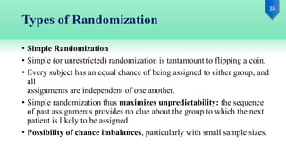 Types of Randomization
• Simple Randomization
• Simple (or unrestricted) randomization is tantamount to flipping a coin.
• Every subject has an equal chance of being assigned to either group, and
all
assignments are independent of one another.
• Simple randomization thus maximizes unpredictability: the sequence
of past assignments provides no clue about the group to which the next
patient is likely to be assigned
• Possibility of chance imbalances, particularly with small sample sizes.
 