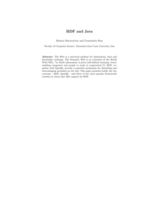 RDF and Java

            Monica Macoveiciuc and Constantin Stan

  Faculty of Computer Science, Alexandru Ioan Cuza University, Iasi



Abstract. The Web is a universal medium for information, data and
knowledge exchange. The Semantic Web is an extension of the World
Wide Web, “in which information is given well-deﬁned meaning, better
enabling computers and people to work in cooperation”[1]. RDF, to-
gether with SparQL, provide a powerful mechanism for describing and
interchanging metadata on the web. This paper presents brieﬂy the two
concepts - RDF, SparQL - and three of the most popular frameworks
(written in Java) that oﬀer support for RDF.
 