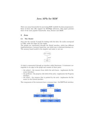 Java APIs for RDF


There are many frameworks for processing RDF available for Java programmers.
Some of them also oﬀer support for SPARQL inferences. This paper presents
three of the most popular frameworks: Jena, Sesame and JRDF.


3     Jena
3.1   The Model
Jena uses the concept of graph for dealing with the data: the nodes correspond
to URIs, while the edges are the triples.
The graphs are represented through the Model interface, which has diﬀerent
implementations: a memory-based one, one which uses a relational database etc.
The memory-based model is the simplest and easier to use one.




A triple is represented through an interface called Statement. A statement cor-
responds to an edge in the graph and consists of three parts:
 – the subject - the resource from which the arch leaves - implements the Re-
   source interface;
 – the predicate - the property (the label of the arch) - implements the Property
   interface;
 – the object - the resource that is pointed by the arch - implements the Re-
   source or the Literal interface.
The components of the statement have a common base - the RDFNode interface.
 