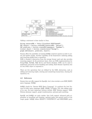 Adding a statement is done similar to Jena:

String resourceURL = "http://localhost:8080/human#";
URI subject = factory.createURI(resourceURL, "person");
URI predicate = factory.createURI(namespace, "hasName");
Literal object = factory.createLiteral("George");
graph.add(subject, predicate, object);

Sesame oﬀers the possibility of running SeRQL-construct queries in order to cre-
ate and update graphs. Another capability of the framework is allowing adding
and removing graphs from a repository.
SAIL is Sesame’s abstraction from the storage format used and also provides
reasoning support. In the persistence layer, there are SAIL implementations for
PostgreSQL, MySQL, SQL Server and Oracle database. SAIL can be used to
implement concurrent access handling and caching. Each Sesame repository has
its own SAIL object to represent it.

There are few operations that are deﬁned by the SAIL abstraction, such as
adding and removing triples, starting and committing transactions, clearing the
repository etc.


4.2   Inferences

Sesame does not oﬀer support for SparQL, but it does include a new RDF/RDFS
query language, SeRQL.

SeRQL stands for “Sesame RDF Query Language”. It combines the best fea-
tures of other query languages (RQL, RDQL, N-Triples, N3), also adding some
of its own. Its most important features include: RDF Schema support, XML
Schema datatype support, graph transformation, optional path matching.

SparQL and SeRQL are quite similar: they both support advanced path ex-
pressions as branching and chaining, optional paths and partial match of the
target graph. SeRQL allows SELECT, CONSTRUCT and DESCRIBE query
 