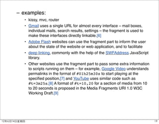 – examples:
          • kissy, mvc, router
          • Gmail uses a single URL for almost every interface – mail boxes,
            individual mails, search results, settings – the fragment is used to
            make these interfaces directly linkable.[6]
          • Adobe Flash websites can use the fragment part to inform the user
            about the state of the website or web application, and to facilitate
          • deep linking, commonly with the help of the SWFAddress JavaScript
            library.
          • Other websites use the fragment part to pass some extra information
            to scripts running on them – for example, Google Video understands
            permalinks in the format of #01h25m30s to start playing at the
            speciﬁed position,[7] and YouTube uses similar code such as
            #t=3m25s.[8] A format of #t=10,20 for a section of media from 10
            to 20 seconds is proposed in the Media Fragments URI 1.0 W3C
            Working Draft.[9]




12年6月14日星期四                                                                        19
 