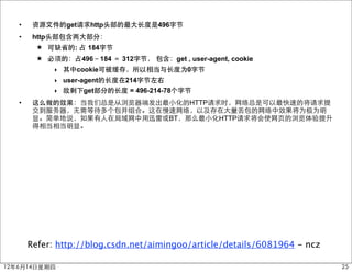•    资源文件的get请求http头部的最大长度是496字节
   •    http头部包含两大部分：
         ★ 可缺省的: 占 184字节
         ★ 必须的：占496－184 ＝ 312字节， 包含：get , user-agent, cookie
             ‣ 其中cookie可被缓存，所以相当与长度为0字节
             ‣ user-agent的长度在214字节左右
             ‣ 故剩下get部分的长度 = 496-214-78个字节
   •    这么做的效果：当我们总是从浏览器端发出最小化的HTTP请求时，网络总是可以最快速的将请求提
        交到服务器，无需等待多个包并组合。这在慢速网络，以及存在大量丢包的网络中效果将为极为明
        显。简单地说，如果有人在局域网中用迅雷或BT，那么最小化HTTP请求将会使网页的浏览体验提升
        得相当相当明显。




       Refer: http://blog.csdn.net/aimingoo/article/details/6081964 - ncz

12年6月14日星期四                                                                 25
 