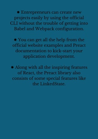 ✸ Entrepreneurs can create new
projects easily by using the official
CLI without the trouble of getting into
Babel and Webpack configuration.
✸ You can get all the help from the
official website examples and Preact
documentation to kick-start your
application development.
✸ Along with all the inspiring features
of React, the Preact library also
consists of some special features like
the LinkedState.
 