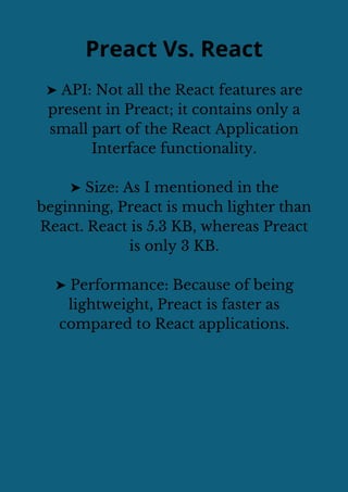 Preact Vs. React
➤ API: Not all the React features are
present in Preact; it contains only a
small part of the React Application
Interface functionality.
➤ Size: As I mentioned in the
beginning, Preact is much lighter than
React. React is 5.3 KB, whereas Preact
is only 3 KB.
➤ Performance: Because of being
lightweight, Preact is faster as
compared to React applications.
 