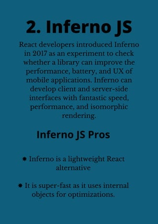 React developers introduced Inferno
in 2017 as an experiment to check
whether a library can improve the
performance, battery, and UX of
mobile applications. Inferno can
develop client and server-side
interfaces with fantastic speed,
performance, and isomorphic
rendering.
2. Inferno JS
Inferno JS Pros
✸ Inferno is a lightweight React
alternative
✸ It is super-fast as it uses internal
objects for optimizations.
 