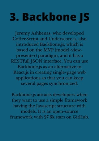 Jeremy Ashkenas, who developed
CoffeeScript and Underscore.js, also
introduced Backbone.js, which is
based on the MVP (model-view-
presenter) paradigm, and it has a
RESTfull JSON interface. You can use
Backbone.js as an alternative to
React.js in creating single-page web
applications so that you can keep
several pages synchronized.
Backbone.js attracts developers when
they want to use a simple framework
having the Javascript structure with
models. It is an open-source
framework with 27.6k stars on GitHub.
3. Backbone JS
 
