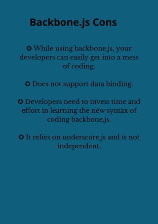 Backbone.js Cons
✪ While using backbone.js, your
developers can easily get into a mess
of coding.
✪ Does not support data binding.
✪ Developers need to invest time and
effort in learning the new syntax of
coding backbone.js.
✪ It relies on underscore.js and is not
independent.
 