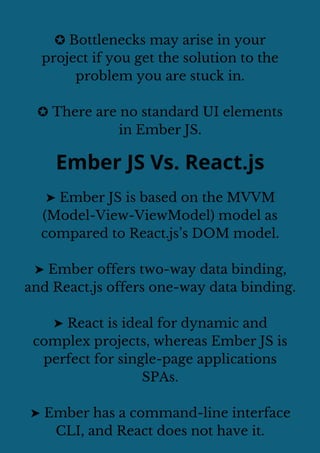 ✪ Bottlenecks may arise in your
project if you get the solution to the
problem you are stuck in.
✪ There are no standard UI elements
in Ember JS.
Ember JS Vs. React.js
➤ Ember JS is based on the MVVM
(Model-View-ViewModel) model as
compared to React.js’s DOM model.
➤ Ember offers two-way data binding,
and React.js offers one-way data binding.
➤ React is ideal for dynamic and
complex projects, whereas Ember JS is
perfect for single-page applications
SPAs.
➤ Ember has a command-line interface
CLI, and React does not have it.
 