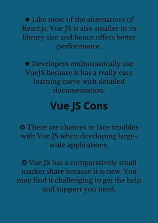 ✸ Like most of the alternatives of
React.js, Vue JS is also smaller in its
library size and hence offers better
performance.
✸ Developers enthusiastically use
VueJS because it has a really easy
learning curve with detailed
documentation.
Vue JS Cons
✪ There are chances to face troubles
with Vue JS when developing large-
scale applications.
✪ Vue JS has a comparatively small
market share because it is new. You
may find it challenging to get the help
and support you need.
 