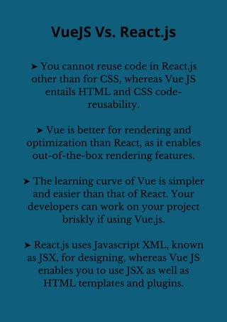 VueJS Vs. React.js
➤ You cannot reuse code in React.js
other than for CSS, whereas Vue JS
entails HTML and CSS code-
reusability.
➤ Vue is better for rendering and
optimization than React, as it enables
out-of-the-box rendering features.
➤ The learning curve of Vue is simpler
and easier than that of React. Your
developers can work on your project
briskly if using Vue.js.
➤ React.js uses Javascript XML, known
as JSX, for designing, whereas Vue JS
enables you to use JSX as well as
HTML templates and plugins.
 