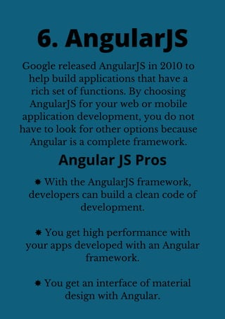 Google released AngularJS in 2010 to
help build applications that have a
rich set of functions. By choosing
AngularJS for your web or mobile
application development, you do not
have to look for other options because
Angular is a complete framework.
6. AngularJS
Angular JS Pros
✸ With the AngularJS framework,
developers can build a clean code of
development.
✸ You get high performance with
your apps developed with an Angular
framework.
✸ You get an interface of material
design with Angular.
 