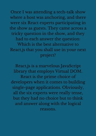 Once I was attending a tech-talk show
where a host was anchoring, and there
were six React experts participating in
the show as guests. They came across a
tricky question in the show, and they
had to each answer the question:
Which is the best alternative to
React.js that you shall use in your next
project?
React.js is a marvelous JavaScript
library that employs Virtual DOM.
React is the prime choice of
developers when it comes to building
single-page applications. Obviously,
all the six experts were really tense,
but they had no choice but to think
and answer along with the logical
reasons.
 