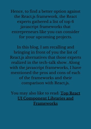 Hence, to find a better option against
the React.js framework, the React
experts gathered a list of top 6
javascript frameworks that
entrepreneurs like you can consider
for your upcoming projects.
In this blog, I am recalling and
bringing in front of you the list of
React.js alternatives that those experts
realized in the tech-talk show. Along
with the javascript frameworks, I have
mentioned the pros and cons of each
of the frameworks and their
comparison with React.js.
You may also like to read: Top React
UI Component Libraries and
Frameworks
 