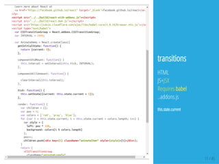 LearnmoreaboutReactat
<ahref="https://facebook.github.io/react"target="_blank">facebook.github.io/react</a>.
</p>
<scriptsrc="../../build/react-with-addons.js"></script>
<scriptsrc="../../build/react-dom.js"></script>
<scriptsrc="https://cdnjs.cloudflare.com/ajax/libs/babel-core/5.8.24/browser.min.js"></script
<scripttype="text/babel">
varCSSTransitionGroup=React.addons.CSSTransitionGroup;
varINTERVAL=2000;
varAnimateDemo=React.createClass({
getInitialState:function(){
return{current:0};
},
componentDidMount:function(){
this.interval=setInterval(this.tick,INTERVAL);
},
componentWillUnmount:function(){
clearInterval(this.interval);
},
tick:function(){
this.setState({current:this.state.current+1});
},
render:function(){
varchildren=[];
varpos=0;
varcolors=['red','gray','blue'];
for(vari=this.state.current;i<this.state.current+colors.length;i++){
varstyle={
left:pos*128,
background:colors[i%colors.length]
};
pos++;
children.push(<divkey={i}className="animateItem"style={style}>{i}</div>);
}
return(
<CSSTransitionGroup
className="animateExample"
11 / 45
transitions
HTML
JS+JSX
Requires babel
..addons.js
this.state.current
 